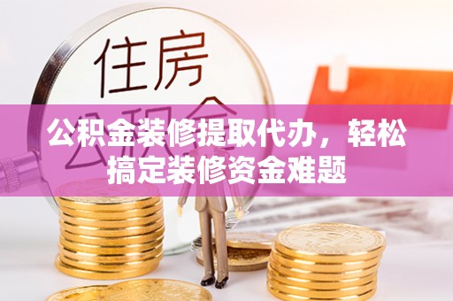 宣汉公积金装修提取代办，轻松搞定装修资金难题