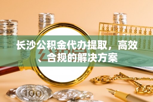 宣汉长沙公积金代办提取，高效、合规的解决方案