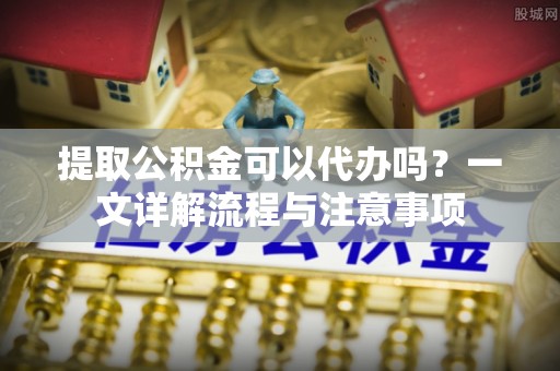 宣汉提取公积金可以代办吗？一文详解流程与注意事项