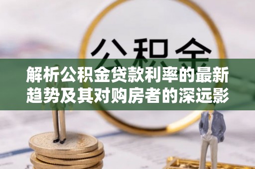 宣汉解析公积金贷款利率的最新趋势及其对购房者的深远影响