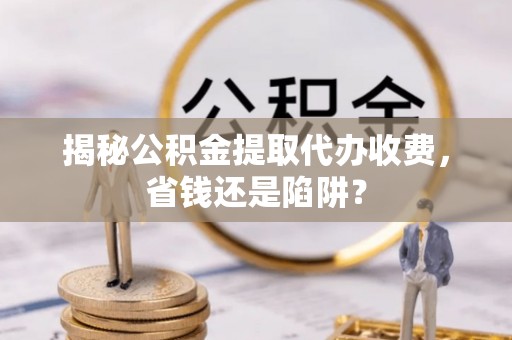 宣汉揭秘公积金提取代办收费，省钱还是陷阱？