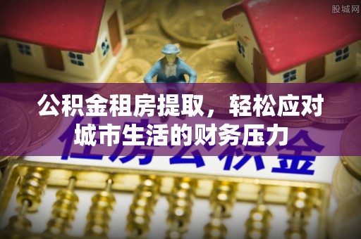 宣汉公积金租房提取，轻松应对城市生活的财务压力