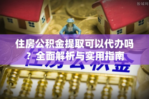 宣汉住房公积金提取可以代办吗？全面解析与实用指南