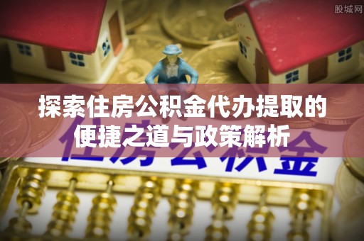 宣汉探索住房公积金代办提取的便捷之道与政策解析