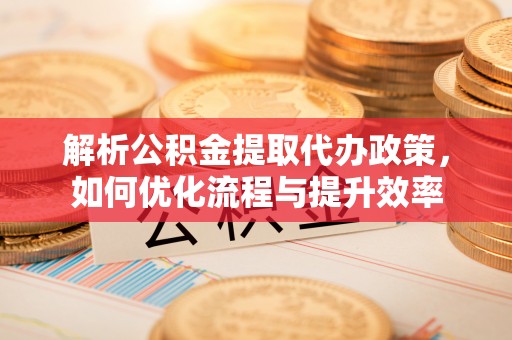 宣汉解析公积金提取代办政策，如何优化流程与提升效率
