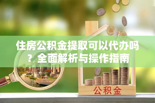 宣汉住房公积金提取可以代办吗？全面解析与操作指南