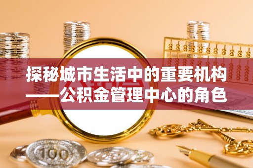 宣汉探秘城市生活中的重要机构——公积金管理中心的角色与意义