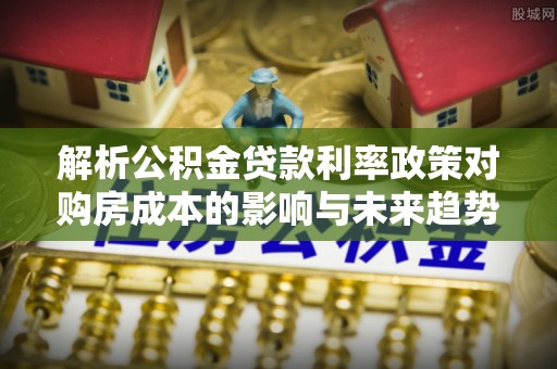 宣汉解析公积金贷款利率政策对购房成本的影响与未来趋势