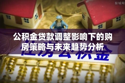 宣汉公积金贷款调整影响下的购房策略与未来趋势分析