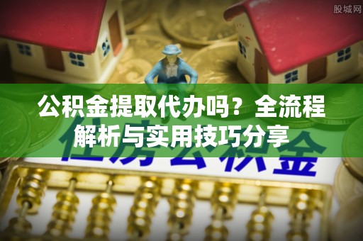 宣汉公积金提取代办吗？全流程解析与实用技巧分享