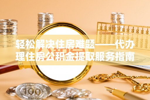 宣汉轻松解决住房难题——代办理住房公积金提取服务指南