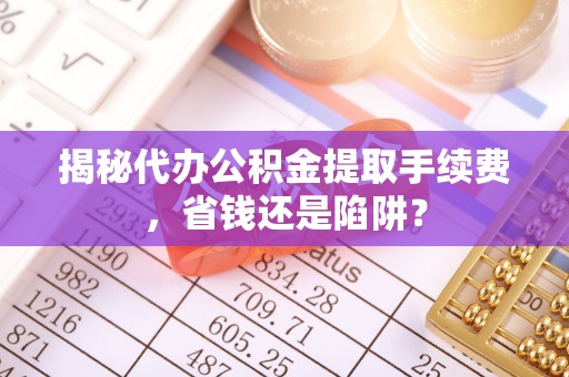 宣汉揭秘代办公积金提取手续费，省钱还是陷阱？