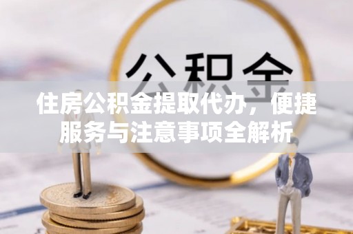 宣汉住房公积金提取代办，便捷服务与注意事项全解析