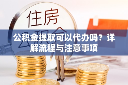 宣汉公积金提取可以代办吗？详解流程与注意事项