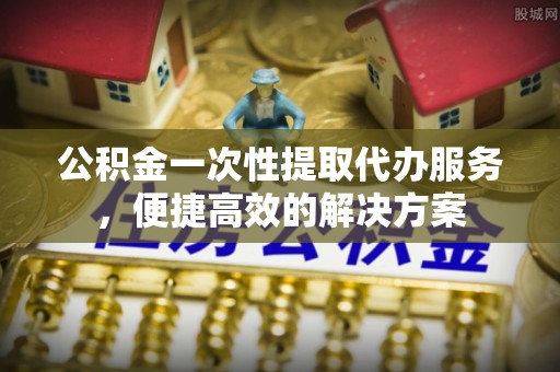 宣汉公积金一次性提取代办服务，便捷高效的解决方案