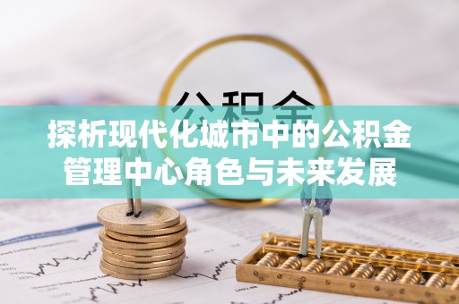 宣汉探析现代化城市中的公积金管理中心角色与未来发展